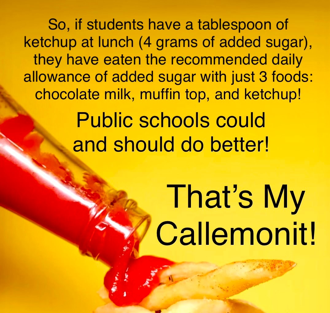 So, if students have a tablespoon of ketchup at lunch (4 grams of added sugar), they have eaten the recommended daily allowance of added sugar with just 3 foods: chocolate milk, muffin top, and ketchup! Public schools could and should do better! That's My Callemonit!